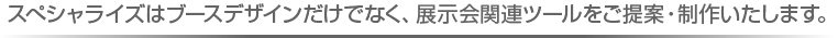 スぺシャライズはブースデザインだけでなく、展示会関連ツールをご提案・制作いたします。